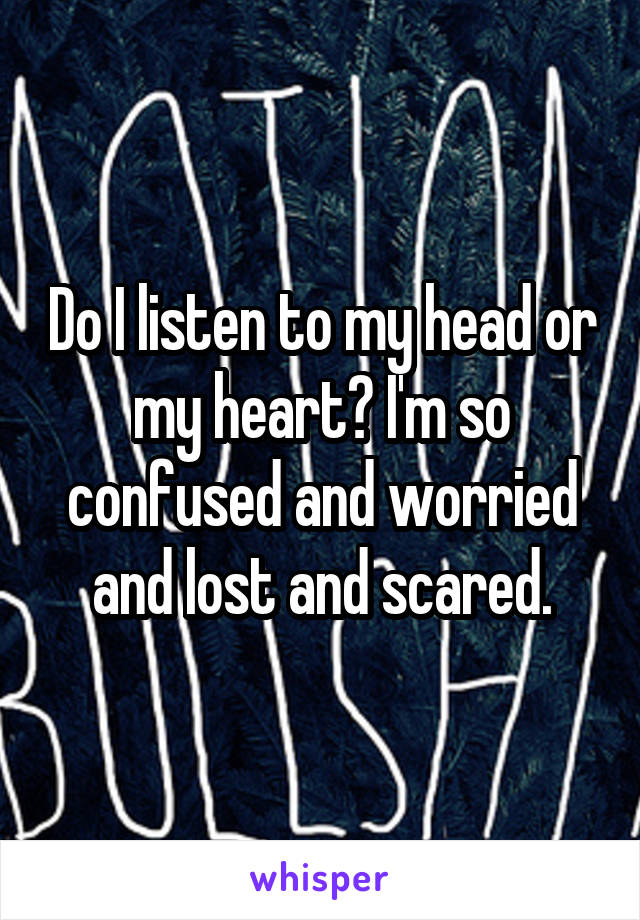 Do I listen to my head or my heart? I'm so confused and worried and lost and scared.