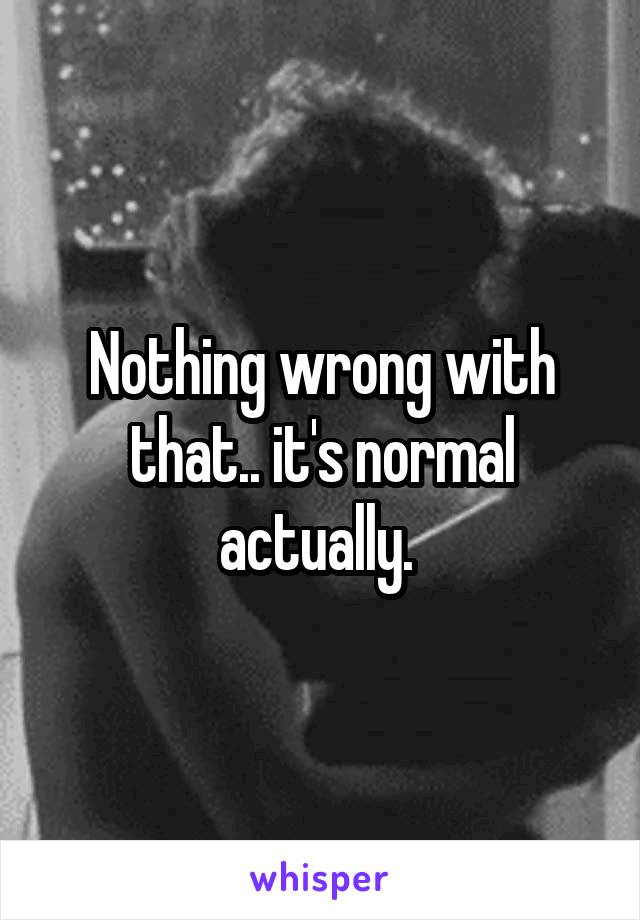 Nothing wrong with that.. it's normal actually. 