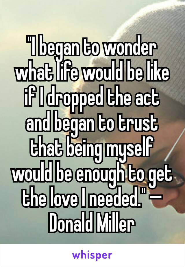 "I began to wonder what life would be like if I dropped the act and began to trust that being myself would be enough to get the love I needed." —Donald Miller