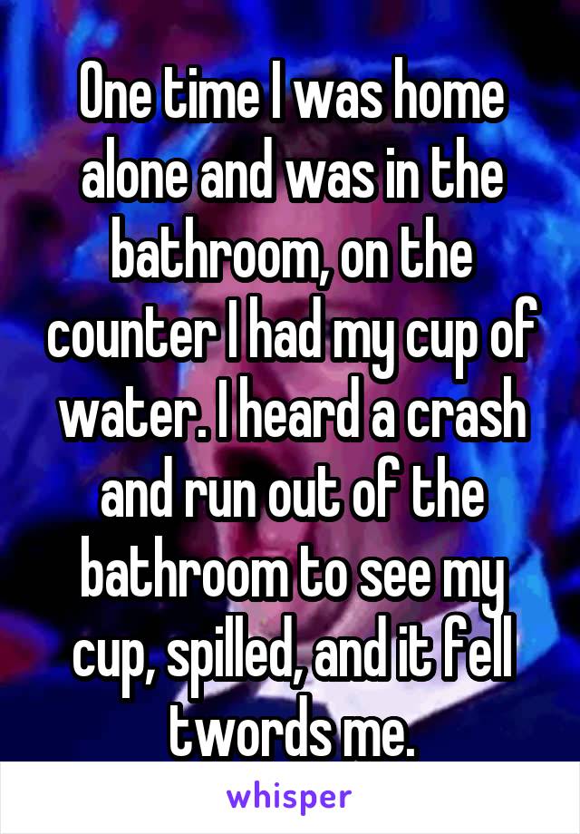 One time I was home alone and was in the bathroom, on the counter I had my cup of water. I heard a crash and run out of the bathroom to see my cup, spilled, and it fell twords me.