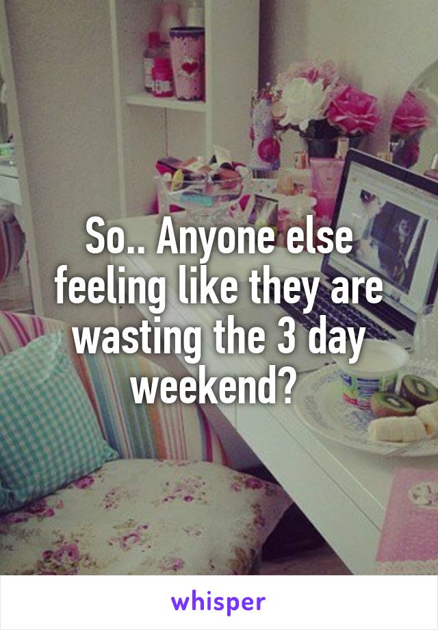 So.. Anyone else feeling like they are wasting the 3 day weekend? 