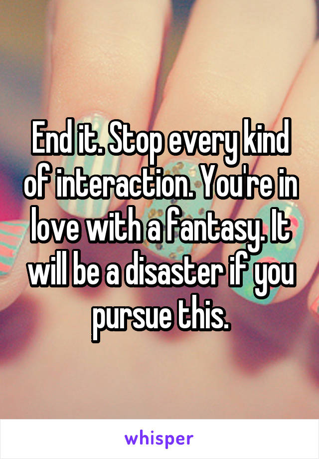 End it. Stop every kind of interaction. You're in love with a fantasy. It will be a disaster if you pursue this.