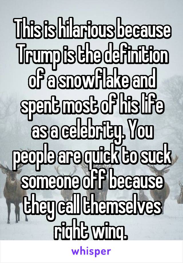 This is hilarious because Trump is the definition of a snowflake and spent most of his life as a celebrity. You people are quick to suck someone off because they call themselves right wing. 