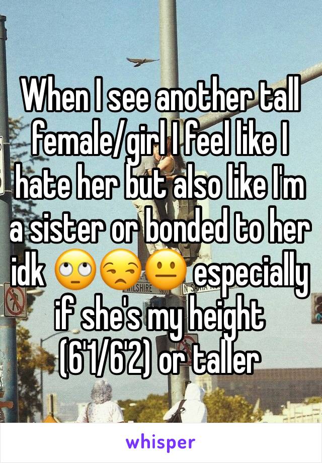 When I see another tall female/girl I feel like I hate her but also like I'm a sister or bonded to her idk 🙄😒😐 especially if she's my height (6'1/6'2) or taller 