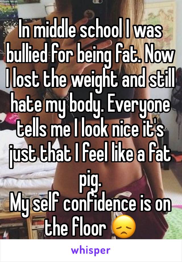 In middle school I was bullied for being fat. Now I lost the weight and still hate my body. Everyone tells me I look nice it's just that I feel like a fat pig. 
My self confidence is on the floor 😞