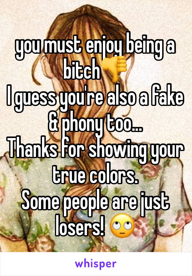 you must enjoy being a bitch👎
I guess you're also a fake & phony too...
Thanks for showing your true colors. 
Some people are just losers! 🙄