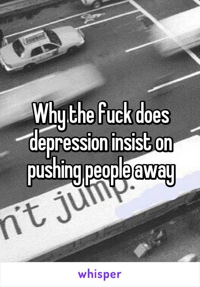 Why the fuck does depression insist on pushing people away