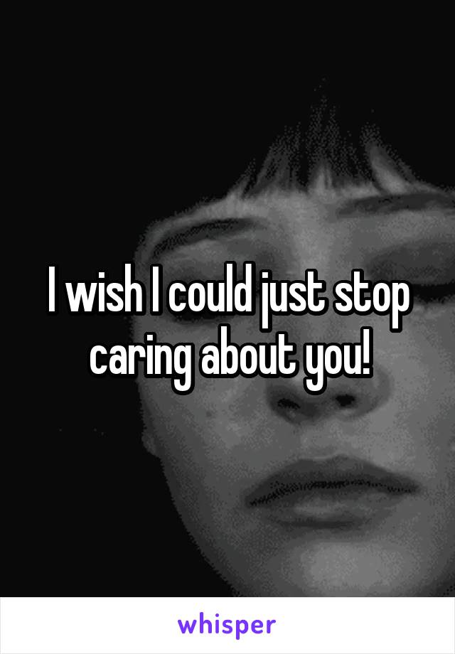 I wish I could just stop caring about you!