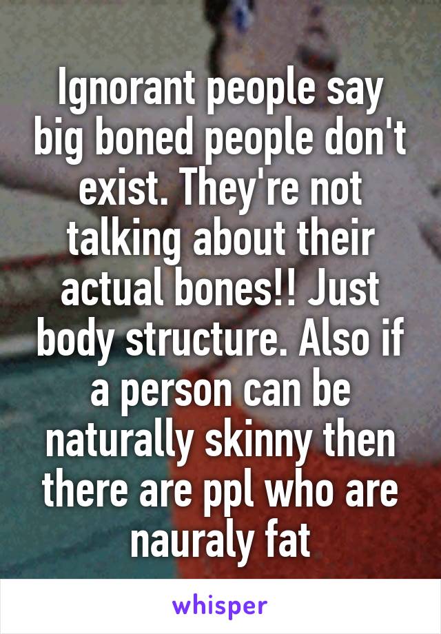  Ignorant people say big boned people don't exist. They're not talking about their actual bones!! Just body structure. Also if a person can be naturally skinny then there are ppl who are nauraly fat