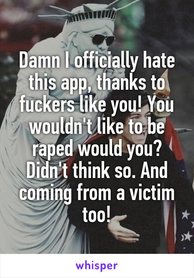 Damn I officially hate this app, thanks to fuckers like you! You wouldn't like to be raped would you? Didn't think so. And coming from a victim too!