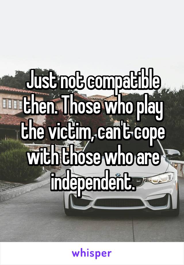 Just not compatible then. Those who play the victim, can't cope with those who are independent.