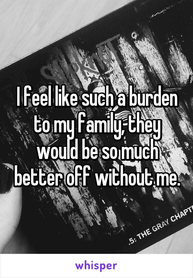 I feel like such a burden to my family, they would be so much better off without me.