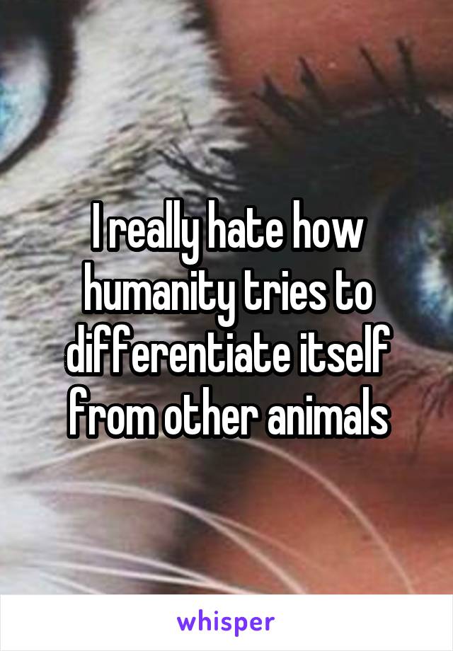 I really hate how humanity tries to differentiate itself from other animals