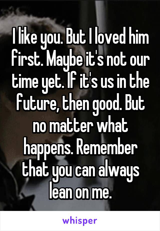 I like you. But I loved him first. Maybe it's not our time yet. If it's us in the future, then good. But no matter what happens. Remember that you can always lean on me.