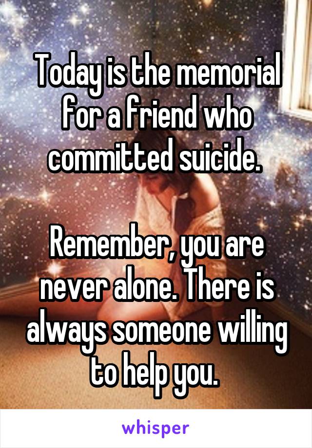 Today is the memorial for a friend who committed suicide. 

Remember, you are never alone. There is always someone willing to help you. 