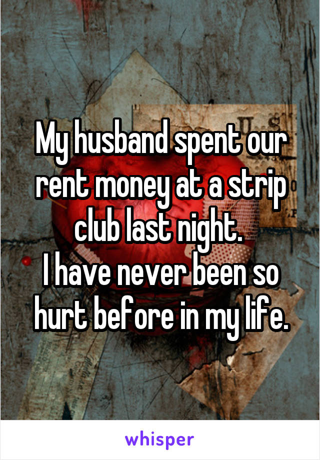My husband spent our rent money at a strip club last night. 
I have never been so hurt before in my life.