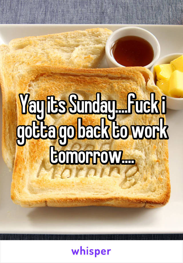 Yay its Sunday....fuck i gotta go back to work tomorrow....