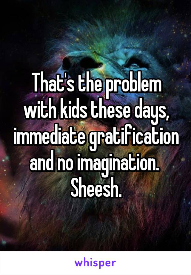 That's the problem with kids these days, immediate gratification and no imagination.  Sheesh.