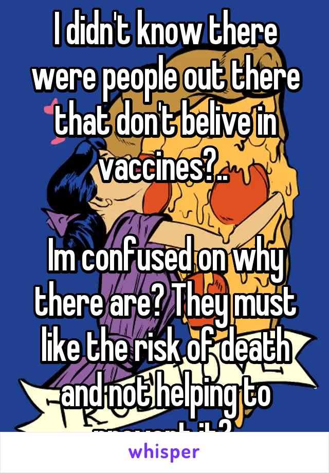 I didn't know there were people out there that don't belive in vaccines?.. 

Im confused on why there are? They must like the risk of death and not helping to prevent it? 