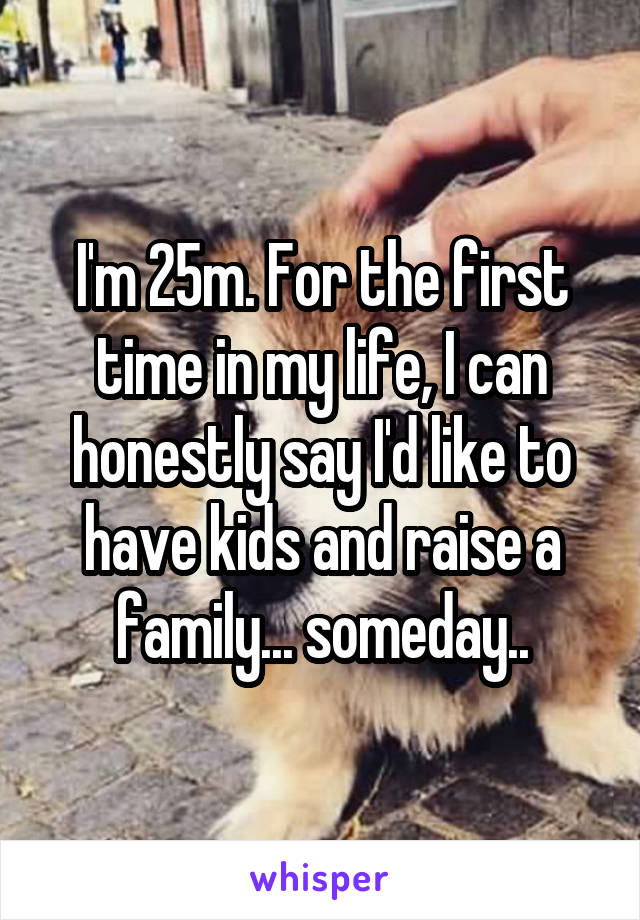 I'm 25m. For the first time in my life, I can honestly say I'd like to have kids and raise a family... someday..