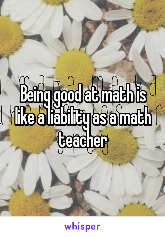 Being good at math is like a liability as a math teacher