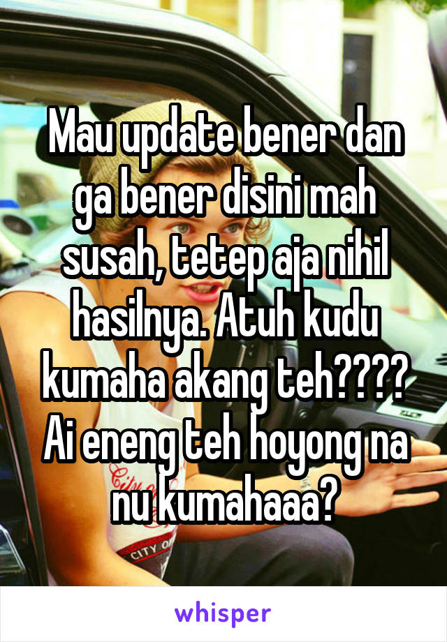 Mau update bener dan ga bener disini mah susah, tetep aja nihil hasilnya. Atuh kudu kumaha akang teh???? Ai eneng teh hoyong na nu kumahaaa?