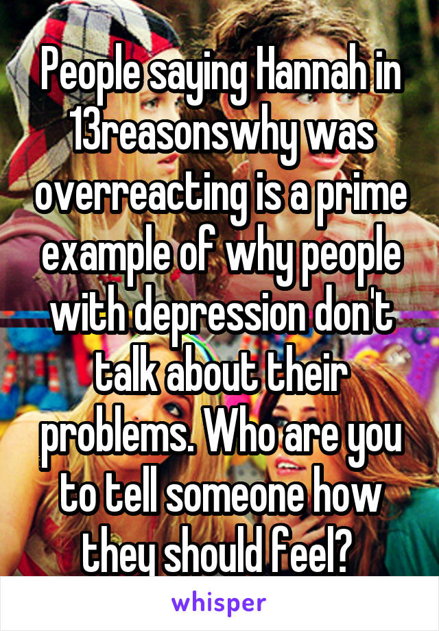 People saying Hannah in 13reasonswhy was overreacting is a prime example of why people with depression don't talk about their problems. Who are you to tell someone how they should feel? 