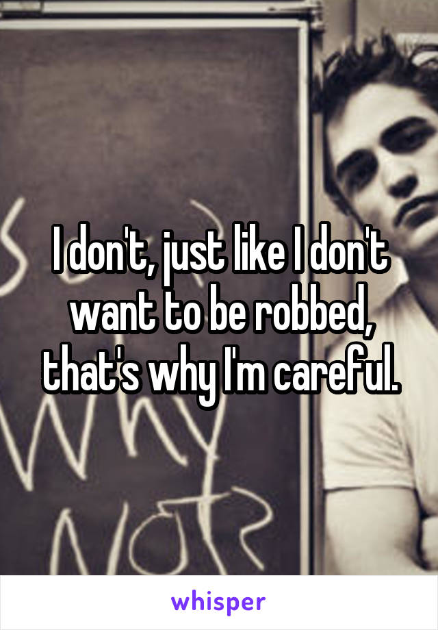 I don't, just like I don't want to be robbed, that's why I'm careful.