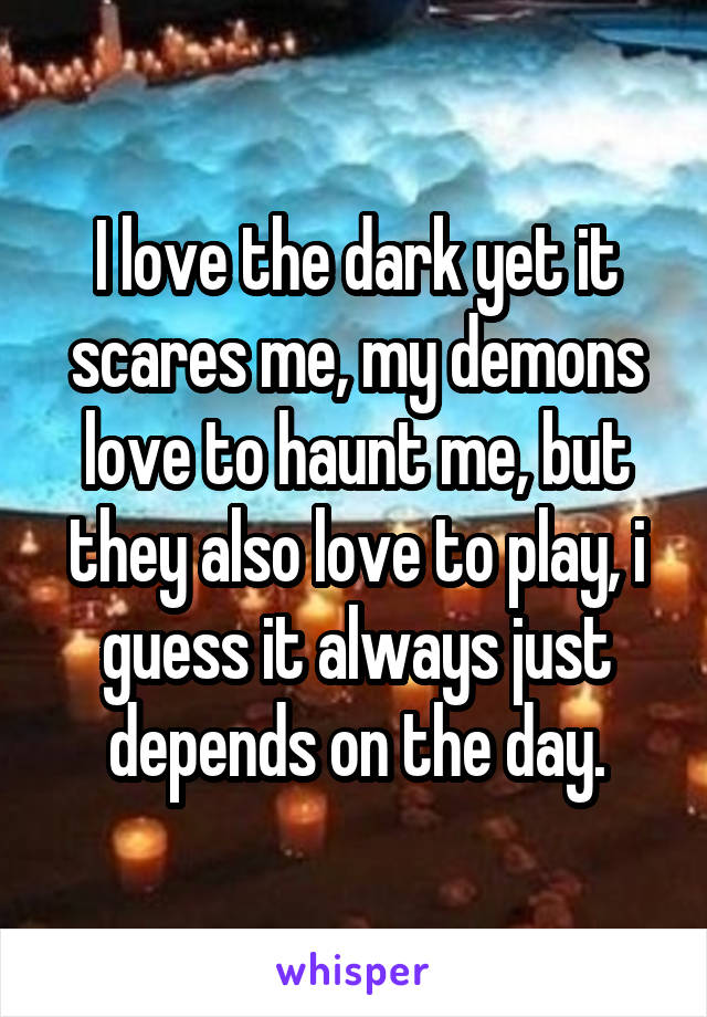 I love the dark yet it scares me, my demons love to haunt me, but they also love to play, i guess it always just depends on the day.