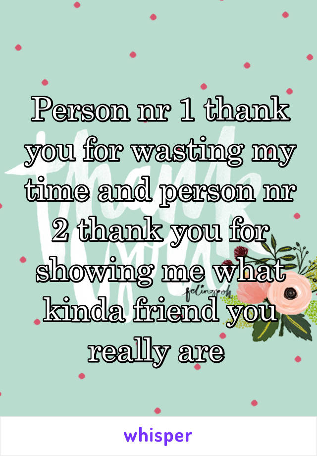 Person nr 1 thank you for wasting my time and person nr 2 thank you for showing me what kinda friend you really are 