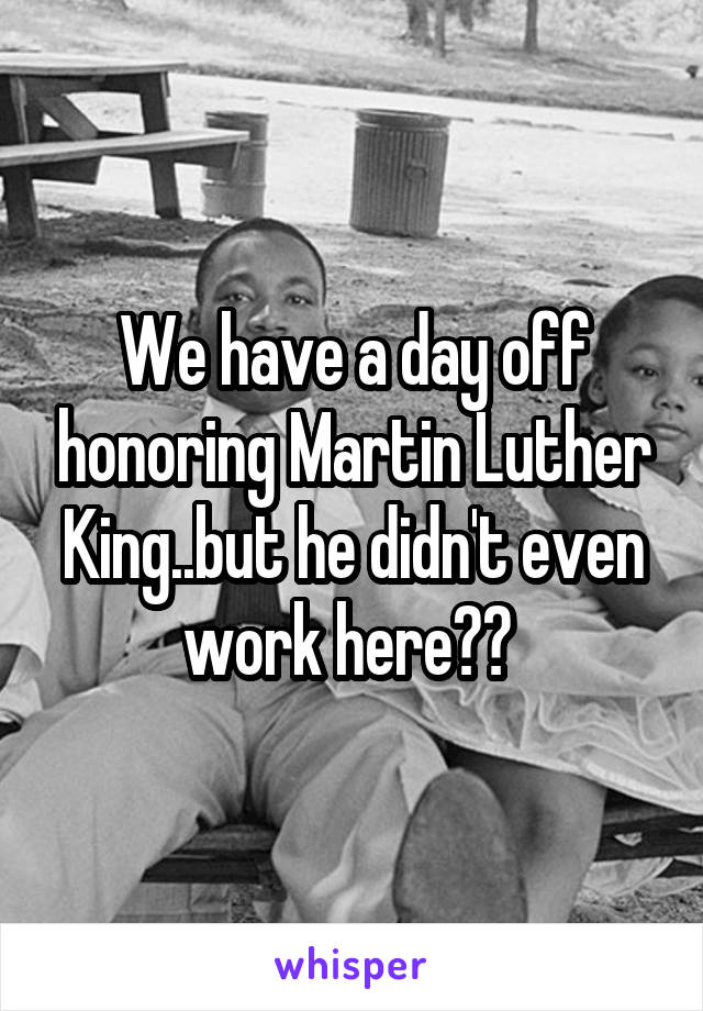 We have a day off honoring Martin Luther King..but he didn't even work here?? 