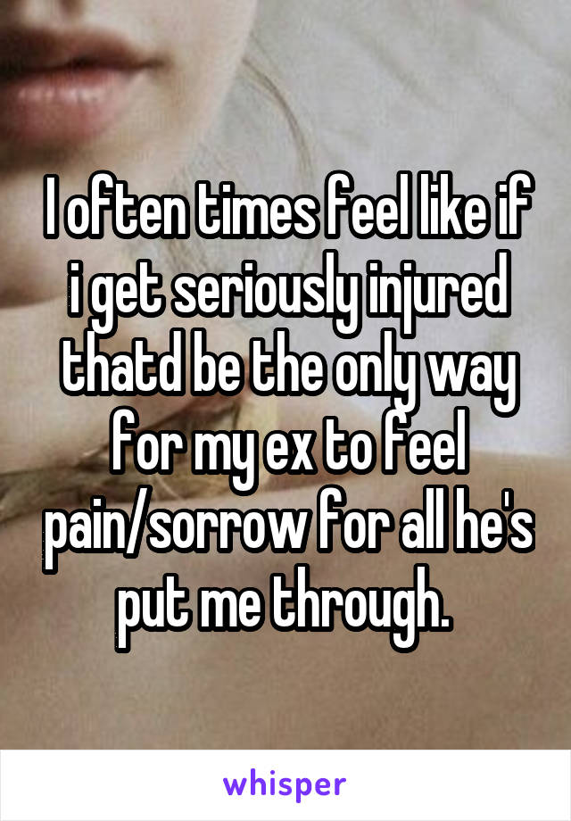 I often times feel like if i get seriously injured thatd be the only way for my ex to feel pain/sorrow for all he's put me through. 