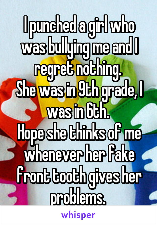 I punched a girl who was bullying me and I regret nothing. 
She was in 9th grade, I was in 6th. 
Hope she thinks of me whenever her fake front tooth gives her problems. 