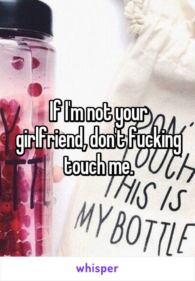 If I'm not your girlfriend, don't fucking touch me.