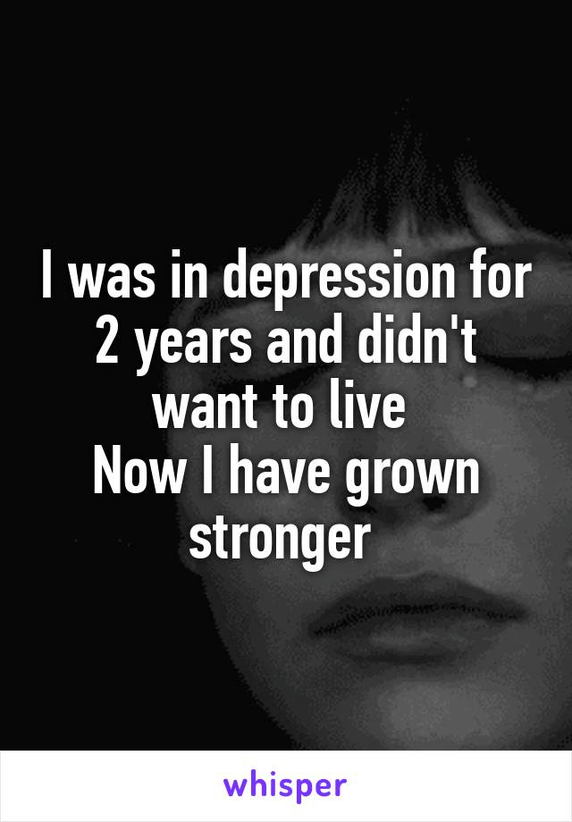 I was in depression for 2 years and didn't want to live 
Now I have grown stronger 