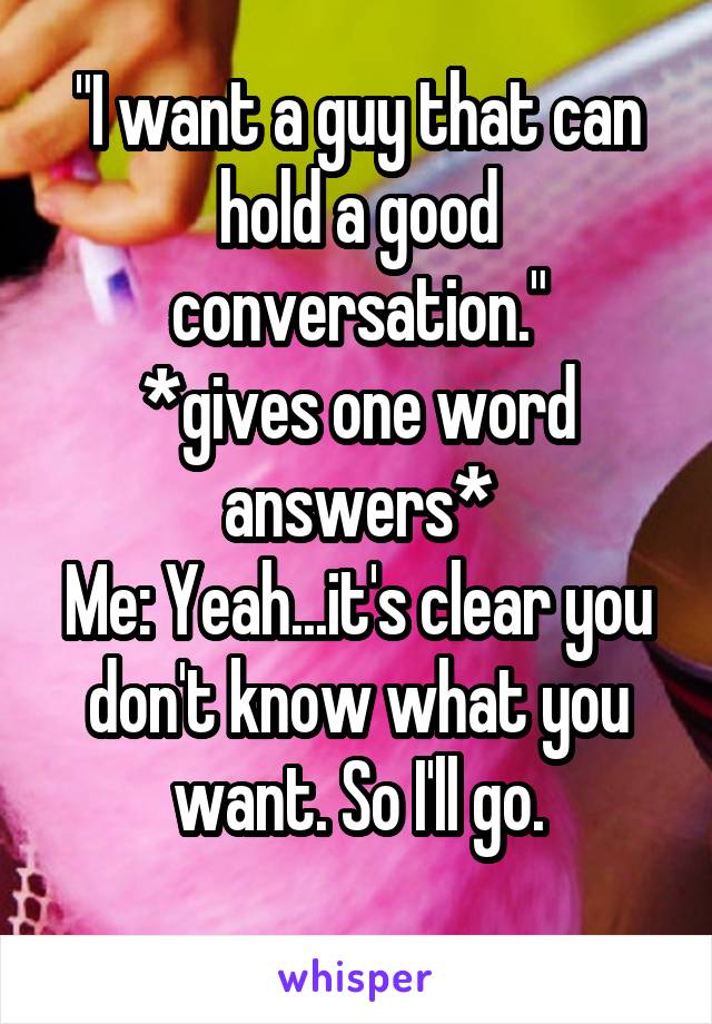 "I want a guy that can hold a good conversation."
*gives one word answers*
Me: Yeah...it's clear you don't know what you want. So I'll go.
