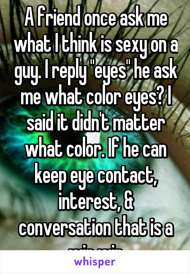 A friend once ask me what I think is sexy on a guy. I reply "eyes" he ask me what color eyes? I said it didn't matter what color. If he can keep eye contact, interest, & conversation that is a win win