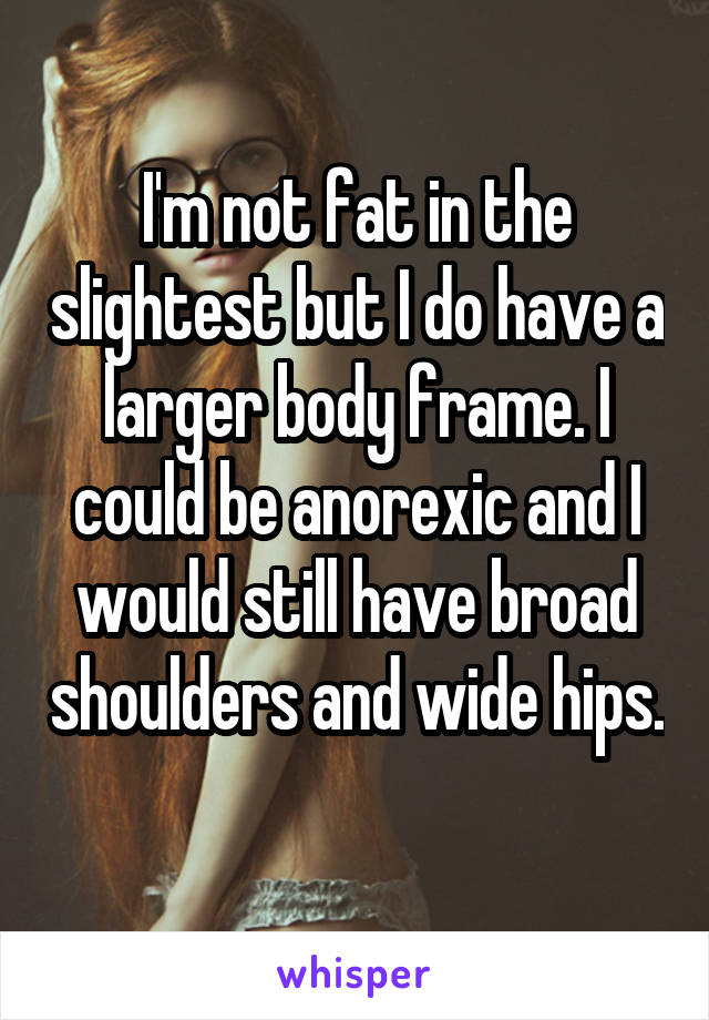 I'm not fat in the slightest but I do have a larger body frame. I could be anorexic and I would still have broad shoulders and wide hips. 