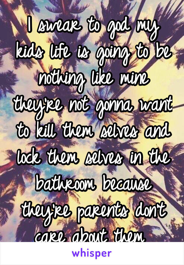 I swear to god my kids life is going to be nothing like mine they're not gonna want to kill them selves and lock them selves in the bathroom because they're parents don't care about them 