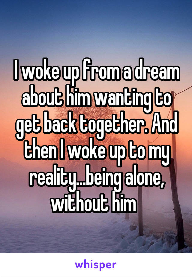 I woke up from a dream about him wanting to get back together. And then I woke up to my reality...being alone, without him  