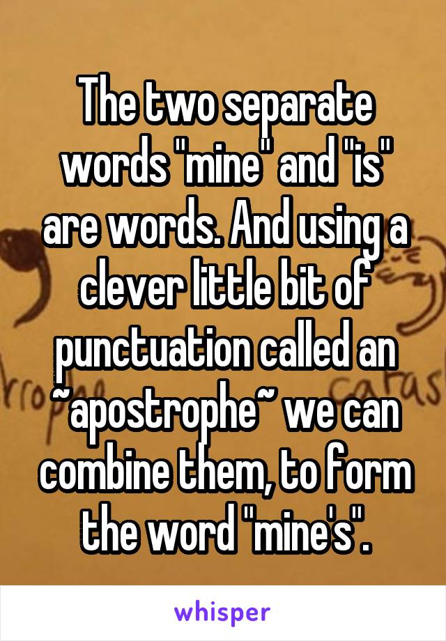 The two separate words "mine" and "is" are words. And using a clever little bit of punctuation called an ~apostrophe~ we can combine them, to form the word "mine's".