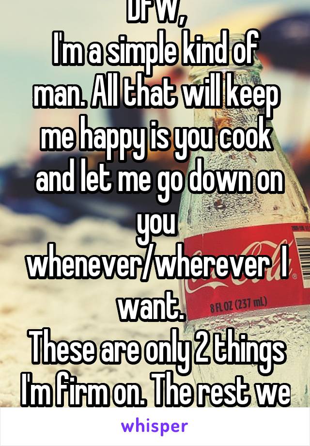 DFW,
I'm a simple kind of man. All that will keep me happy is you cook
 and let me go down on you whenever/wherever  I want.  
These are only 2 things I'm firm on. The rest we can talk about