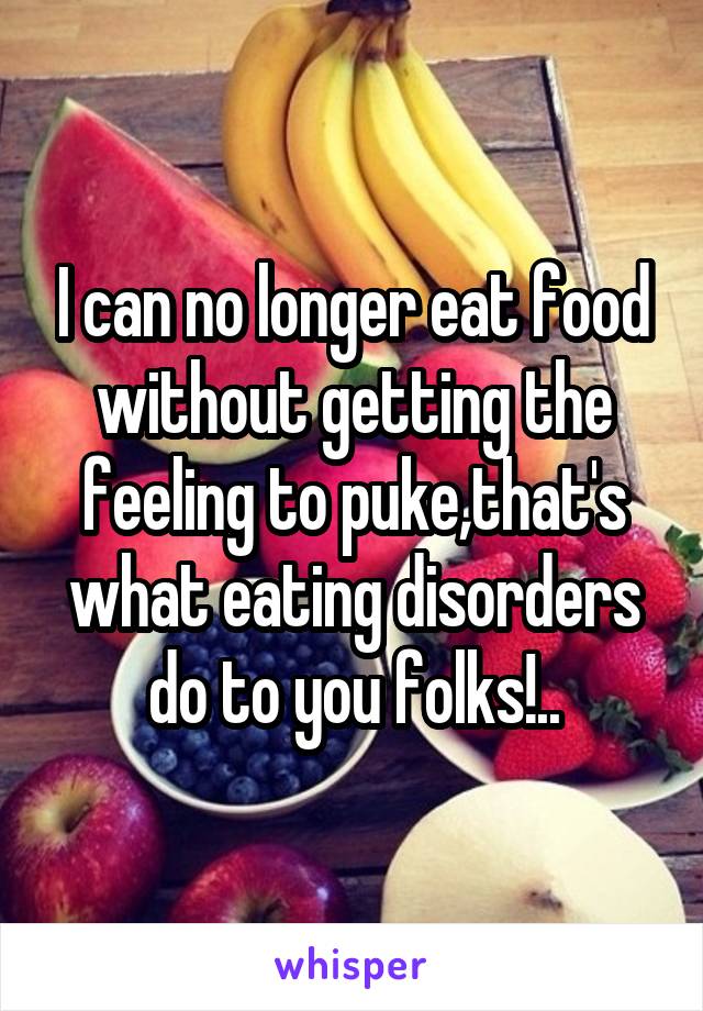 I can no longer eat food without getting the feeling to puke,that's what eating disorders do to you folks!..