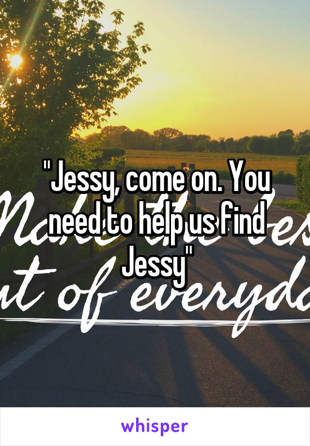 "Jessy, come on. You need to help us find Jessy"