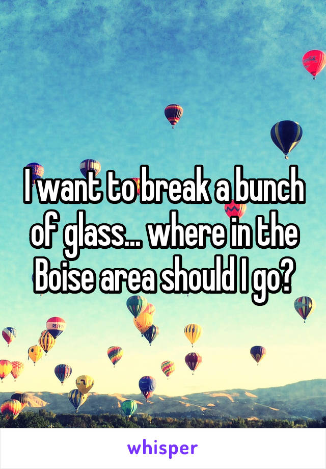 I want to break a bunch of glass... where in the Boise area should I go?