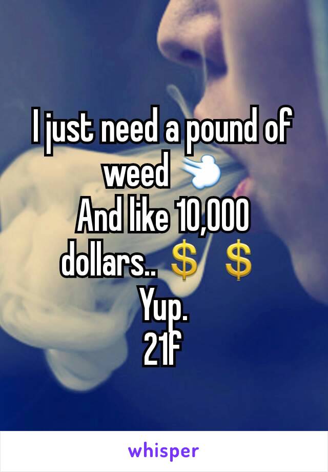 I just need a pound of weed💨
And like 10,000 dollars..💲💲
Yup.
21f