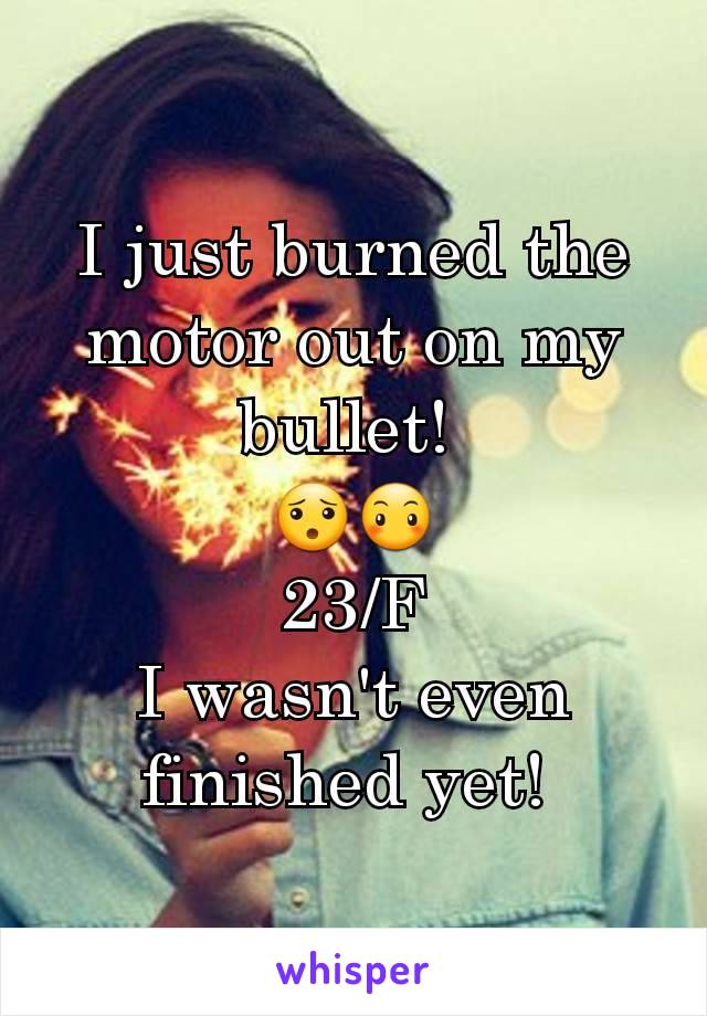 I just burned the motor out on my bullet! 
😯😶
23/F
I wasn't even finished yet! 