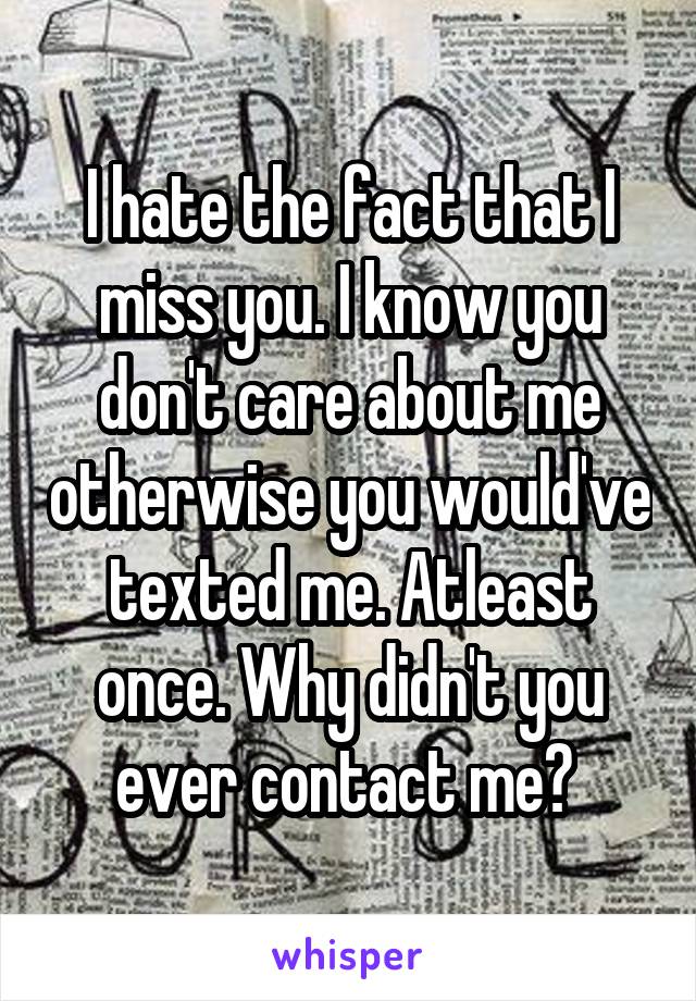 I hate the fact that I miss you. I know you don't care about me otherwise you would've texted me. Atleast once. Why didn't you ever contact me? 