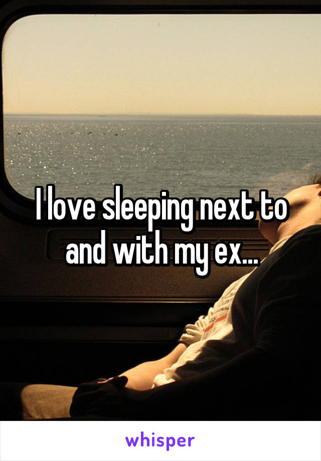 I love sleeping next to and with my ex...