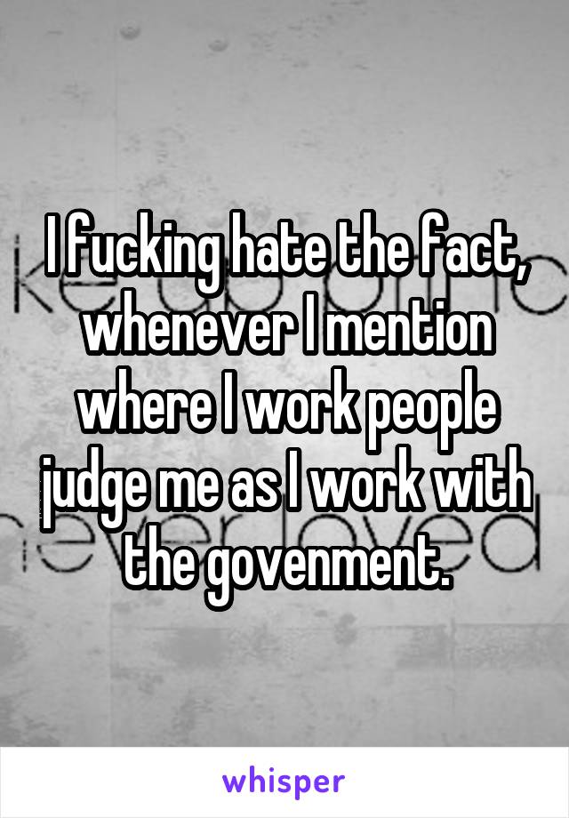 I fucking hate the fact, whenever I mention where I work people judge me as I work with the govenment.